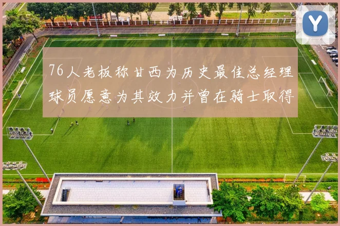 76人老板称甘西为历史最佳总经理球员愿意为其效力并曾在骑士取得成功