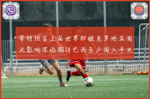 蒂特坦言上届世界杯被克罗地亚淘汰影响深远期待巴西至少闯入半决赛