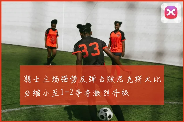 骑士主场强势反弹击败尼克斯大比分缩小至1-2争夺激烈升级