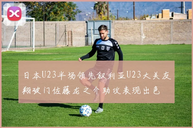 日本U23半场领先叙利亚U23大关友翔破门佐藤龙之介助攻表现出色