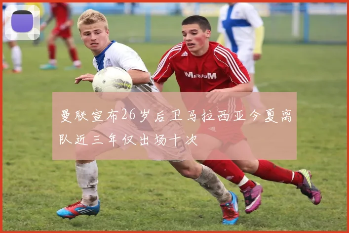 曼联宣布26岁后卫马拉西亚今夏离队近三年仅出场十次
