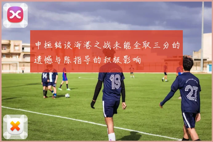 申桓铭谈海港之战未能全取三分的遗憾与陈指导的积极影响