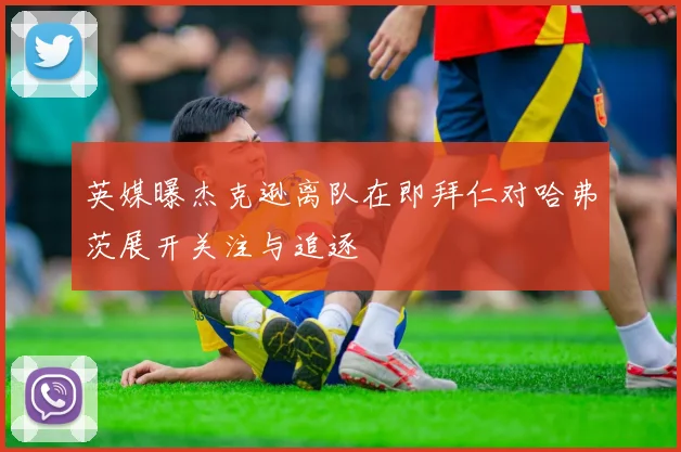英媒曝杰克逊离队在即拜仁对哈弗茨展开关注与追逐