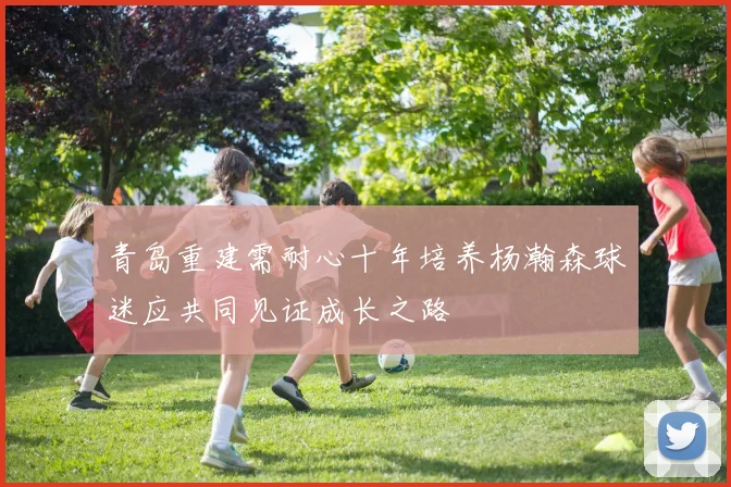 青岛重建需耐心十年培养杨瀚森球迷应共同见证成长之路