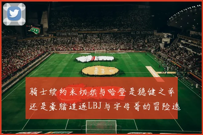 骑士续约米切尔与哈登是稳健之举还是豪赌追逐LBJ与字母哥的冒险选择
